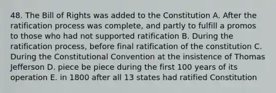 48. The Bill of Rights was added to the Constitution A. After the ratification process was complete, and partly to fulfill a promos to those who had not supported ratification B. During the ratification process, before final ratification of the constitution C. During <a href='https://www.questionai.com/knowledge/knd5xy61DJ-the-constitutional-convention' class='anchor-knowledge'>the constitutional convention</a> at the insistence of Thomas Jefferson D. piece be piece during the first 100 years of its operation E. in 1800 after all 13 states had ratified Constitution