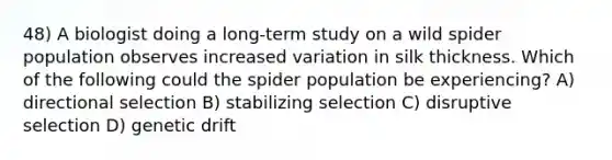 48) A biologist doing a long-term study on a wild spider population observes increased variation in silk thickness. Which of the following could the spider population be experiencing? A) directional selection B) stabilizing selection C) disruptive selection D) genetic drift