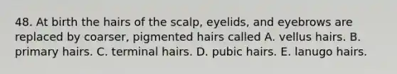 48. At birth the hairs of the scalp, eyelids, and eyebrows are replaced by coarser, pigmented hairs called A. vellus hairs. B. primary hairs. C. terminal hairs. D. pubic hairs. E. lanugo hairs.