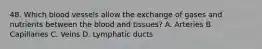 48. Which blood vessels allow the exchange of gases and nutrients between the blood and tissues? A. Arteries B. Capillaries C. Veins D. Lymphatic ducts