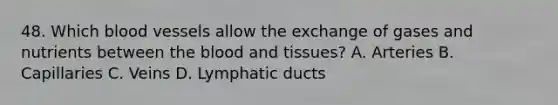 48. Which blood vessels allow the exchange of gases and nutrients between the blood and tissues? A. Arteries B. Capillaries C. Veins D. Lymphatic ducts