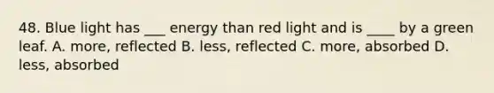 48. Blue light has ___ energy than red light and is ____ by a green leaf. A. more, reflected B. less, reflected C. more, absorbed D. less, absorbed