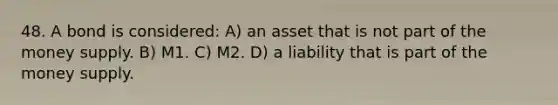 48. A bond is considered: A) an asset that is not part of the money supply. B) M1. C) M2. D) a liability that is part of the money supply.