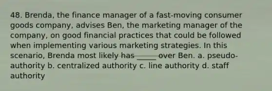 48. Brenda, the finance manager of a fast-moving consumer goods company, advises Ben, the marketing manager of the company, on good financial practices that could be followed when implementing various marketing strategies. In this scenario, Brenda most likely has _____ over Ben. a. pseudo-authority b. centralized authority c. line authority d. staff authority