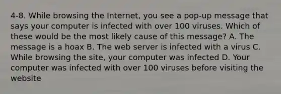 4-8. While browsing the Internet, you see a pop-up message that says your computer is infected with over 100 viruses. Which of these would be the most likely cause of this message? A. The message is a hoax B. The web server is infected with a virus C. While browsing the site, your computer was infected D. Your computer was infected with over 100 viruses before visiting the website