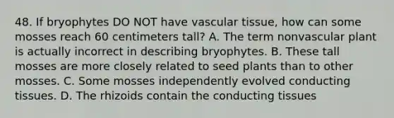 48. If bryophytes DO NOT have vascular tissue, how can some mosses reach 60 centimeters tall? A. The term nonvascular plant is actually incorrect in describing bryophytes. B. These tall mosses are more closely related to seed plants than to other mosses. C. Some mosses independently evolved conducting tissues. D. The rhizoids contain the conducting tissues