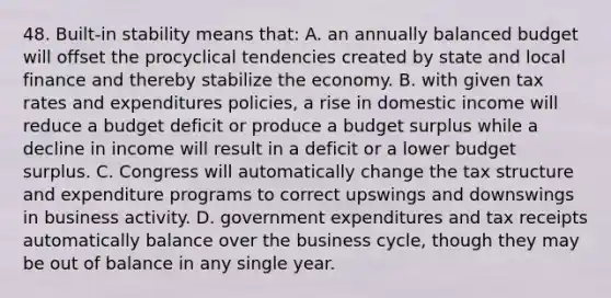 48. Built-in stability means that: A. an annually balanced budget will offset the procyclical tendencies created by state and local finance and thereby stabilize the economy. B. with given tax rates and expenditures policies, a rise in domestic income will reduce a budget deficit or produce a budget surplus while a decline in income will result in a deficit or a lower budget surplus. C. Congress will automatically change the tax structure and expenditure programs to correct upswings and downswings in business activity. D. government expenditures and tax receipts automatically balance over the business cycle, though they may be out of balance in any single year.