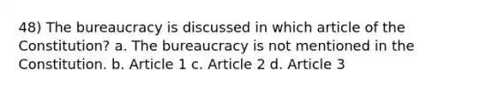 48) The bureaucracy is discussed in which article of the Constitution? a. The bureaucracy is not mentioned in the Constitution. b. Article 1 c. Article 2 d. Article 3