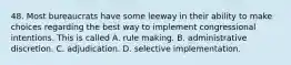 48. Most bureaucrats have some leeway in their ability to make choices regarding the best way to implement congressional intentions. This is called A. rule making. B. administrative discretion. C. adjudication. D. selective implementation.