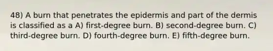 48) A burn that penetrates the epidermis and part of the dermis is classified as a A) first-degree burn. B) second-degree burn. C) third-degree burn. D) fourth-degree burn. E) fifth-degree burn.