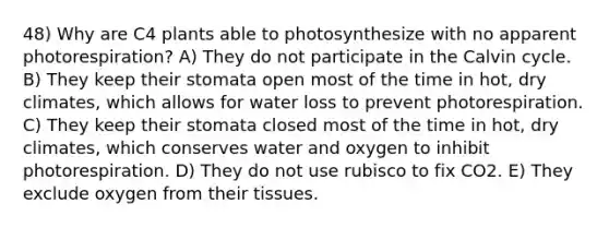 48) Why are C4 plants able to photosynthesize with no apparent photorespiration? A) They do not participate in the Calvin cycle. B) They keep their stomata open most of the time in hot, dry climates, which allows for water loss to prevent photorespiration. C) They keep their stomata closed most of the time in hot, dry climates, which conserves water and oxygen to inhibit photorespiration. D) They do not use rubisco to fix CO2. E) They exclude oxygen from their tissues.