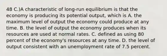 48 C.)A characteristic of long-run equilibrium is that the economy is producing its potential output, which is A. the maximum level of output the economy could produce at any time. B. the level of output the economy produces when its resources are used at normal rates. C. defined as using 80 percent of the economy's resources at any time. D. the level of output consistent with an unemployment rate of 7.5 percent.