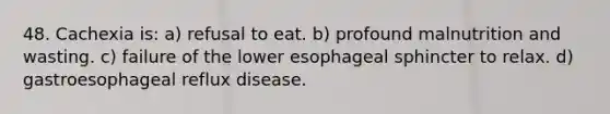 48. Cachexia is: a) refusal to eat. b) profound malnutrition and wasting. c) failure of the lower esophageal sphincter to relax. d) gastroesophageal reflux disease.