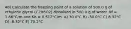 48) Calculate the freezing point of a solution of 500.0 g of ethylene glycol (C2H6O2) dissolved in 500.0 g of water. Kf = 1.86°C/m and Kb = 0.512°C/m. A) 30.0°C B) -30.0°C C) 8.32°C D) -8.32°C E) 70.2°C