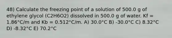 48) Calculate the freezing point of a solution of 500.0 g of ethylene glycol (C2H6O2) dissolved in 500.0 g of water. Kf = 1.86°C/m and Kb = 0.512°C/m. A) 30.0°C B) -30.0°C C) 8.32°C D) -8.32°C E) 70.2°C