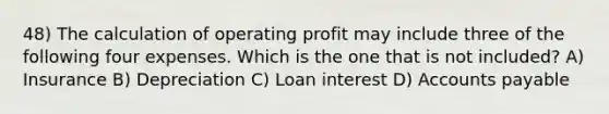 48) The calculation of operating profit may include three of the following four expenses. Which is the one that is not included? A) Insurance B) Depreciation C) Loan interest D) Accounts payable