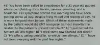 48) You have been called to a residence for a 31-year-old patient who is complaining of confusion, nausea, vomiting, and a headache. His symptoms started this morning and have been getting worse all day. Despite lying in bed and resting all day, he is more fatigued than before. Which of these statements made by the patient would the EMT recognize as most important in relation to the patient's present complaint? A) "I just turned the furnace on last night." B) "I tried some raw seafood last week." C) "My wife is taking penicillin, to which I am allergic." D) "I have not been sleeping well the past few nights."