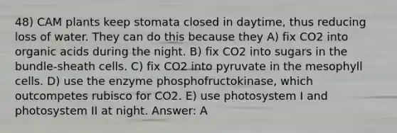 48) CAM plants keep stomata closed in daytime, thus reducing loss of water. They can do this because they A) fix CO2 into organic acids during the night. B) fix CO2 into sugars in the bundle-sheath cells. C) fix CO2 into pyruvate in the mesophyll cells. D) use the enzyme phosphofructokinase, which outcompetes rubisco for CO2. E) use photosystem I and photosystem II at night. Answer: A