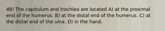 48) The capitulum and trochlea are located A) at the proximal end of the humerus. B) at the distal end of the humerus. C) at the distal end of the ulna. D) in the hand.