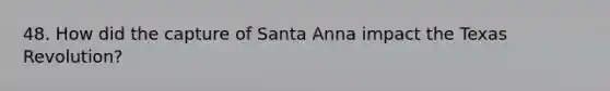 48. How did the capture of Santa Anna impact the Texas Revolution?