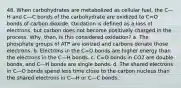 48. When carbohydrates are metabolized as cellular fuel, the C—H and C—C bonds of the carbohydrate are oxidized to C=O bonds of carbon dioxide. Oxidation is defined as a loss of electrons, but carbon does not become positively charged in the process. Why, then, is this considered oxidation? a. The phosphate groups of ATP are ionized and carbons donate those electrons. b. Electrons in the C=O bonds are higher energy than the electrons in the C—H bonds. c. C=O bonds in CO2 are double bonds, and C—H bonds are single bonds. d. The shared electrons in C—O bonds spend less time close to the carbon nucleus than the shared electrons in C—H or C—C bonds.