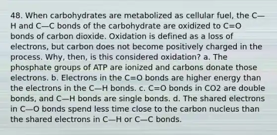 48. When carbohydrates are metabolized as cellular fuel, the C—H and C—C bonds of the carbohydrate are oxidized to C=O bonds of carbon dioxide. Oxidation is defined as a loss of electrons, but carbon does not become positively charged in the process. Why, then, is this considered oxidation? a. The phosphate groups of ATP are ionized and carbons donate those electrons. b. Electrons in the C=O bonds are higher energy than the electrons in the C—H bonds. c. C=O bonds in CO2 are double bonds, and C—H bonds are single bonds. d. The shared electrons in C—O bonds spend less time close to the carbon nucleus than the shared electrons in C—H or C—C bonds.