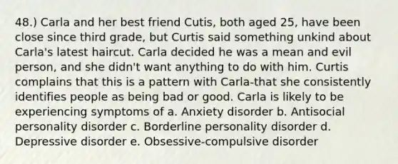 48.) Carla and her best friend Cutis, both aged 25, have been close since third grade, but Curtis said something unkind about Carla's latest haircut. Carla decided he was a mean and evil person, and she didn't want anything to do with him. Curtis complains that this is a pattern with Carla-that she consistently identifies people as being bad or good. Carla is likely to be experiencing symptoms of a. Anxiety disorder b. Antisocial personality disorder c. Borderline personality disorder d. Depressive disorder e. Obsessive-compulsive disorder