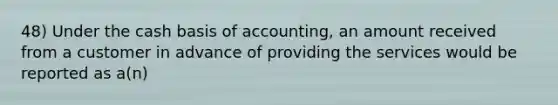 48) Under the cash basis of accounting, an amount received from a customer in advance of providing the services would be reported as a(n)