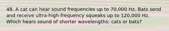 48. A cat can hear sound frequencies up to 70,000 Hz. Bats send and receive ultra-high-frequency squeaks up to 120,000 Hz. Which hears sound of shorter wavelengths: cats or bats?