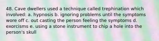 48. Cave dwellers used a technique called trephination which involved: a. hypnosis b. ignoring problems until the symptoms wore off c. out casting the person feeling the symptoms d. exorcisms e. using a stone instrument to chip a hole into the person's skull