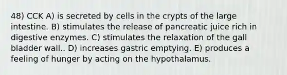 48) CCK A) is secreted by cells in the crypts of the large intestine. B) stimulates the release of pancreatic juice rich in digestive enzymes. C) stimulates the relaxation of the gall bladder wall.. D) increases gastric emptying. E) produces a feeling of hunger by acting on the hypothalamus.