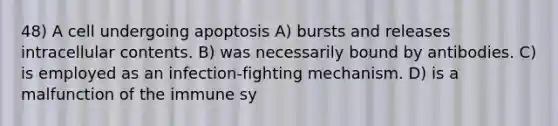 48) A cell undergoing apoptosis A) bursts and releases intracellular contents. B) was necessarily bound by antibodies. C) is employed as an infection-fighting mechanism. D) is a malfunction of the immune sy