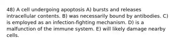 48) A cell undergoing apoptosis A) bursts and releases intracellular contents. B) was necessarily bound by antibodies. C) is employed as an infection-fighting mechanism. D) is a malfunction of the immune system. E) will likely damage nearby cells.