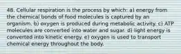 48. Cellular respiration is the process by which: a) energy from the chemical bonds of food molecules is captured by an organism. b) oxygen is produced during metabolic activity. c) ATP molecules are converted into water and sugar. d) light energy is converted into kinetic energy. e) oxygen is used to transport chemical energy throughout the body.