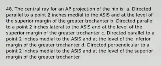 48. The central ray for an AP projection of the hip is: a. Directed parallel to a point 2 inches medial to the ASIS and at the level of the superior margin of the greater trochanter b. Directed parallel to a point 2 inches lateral to the ASIS and at the level of the superior margin of the greater trochanter c. Directed parallel to a point 2 inches medial to the ASIS and at the level of the inferior margin of the greater trochanter d. Directed perpendicular to a point 2 inches medial to the ASIS and at the level of the superior margin of the greater trochanter