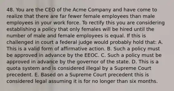 48. You are the CEO of the Acme Company and have come to realize that there are far fewer female employees than male employees in your work force. To rectify this you are considering establishing a policy that only females will be hired until the number of male and female employees is equal. If this is challenged in court a federal judge would probably hold that: A. This is a valid form of affirmative action. B. Such a policy must be approved in advance by the EEOC. C. Such a policy must be approved in advance by the governor of the state. D. This is a quota system and is considered illegal by a Supreme Court precedent. E. Based on a Supreme Court precedent this is considered legal assuming it is for no longer than six months.