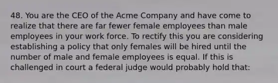 48. You are the CEO of the Acme Company and have come to realize that there are far fewer female employees than male employees in your work force. To rectify this you are considering establishing a policy that only females will be hired until the number of male and female employees is equal. If this is challenged in court a federal judge would probably hold that: