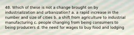 48. ​Which of these is not a change brought on by industrialization and urbanization? a. ​a rapid increase in the number and size of cities b. ​a shift from agriculture to industrial manufacturing c. ​people changing from being consumers to being producers d. ​the need for wages to buy food and lodging