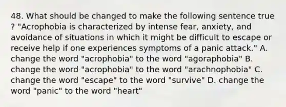 48. What should be changed to make the following sentence true ? "Acrophobia is characterized by intense fear, anxiety, and avoidance of situations in which it might be difficult to escape or receive help if one experiences symptoms of a panic attack." A. change the word "acrophobia" to the word "agoraphobia" B. change the word "acrophobia" to the word "arachnophobia" C. change the word "escape" to the word "survive" D. change the word "panic" to the word "heart"