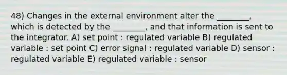 48) Changes in the external environment alter the ________, which is detected by the ________, and that information is sent to the integrator. A) set point : regulated variable B) regulated variable : set point C) error signal : regulated variable D) sensor : regulated variable E) regulated variable : sensor