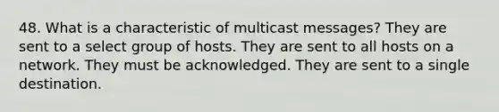 48. What is a characteristic of multicast messages? They are sent to a select group of hosts. They are sent to all hosts on a network. They must be acknowledged. They are sent to a single destination.