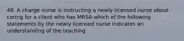 48. A charge nurse is instructing a newly licensed nurse about caring for a client who has MRSA which of the following statements by the newly licensed nurse indicates an understanding of the teaching