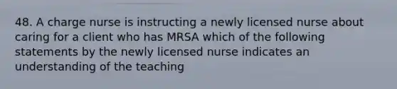 48. A charge nurse is instructing a newly licensed nurse about caring for a client who has MRSA which of the following statements by the newly licensed nurse indicates an understanding of the teaching