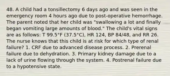 48. A child had a tonsillectomy 6 days ago and was seen in the emergency room 4 hours ago due to post-operative hemorrhage. The parent noted that her child was "swallowing a lot and finally began vomiting large amounts of blood." The child's vital signs are as follows: T 99.5°F (37.5°C), HR 124, BP 84/48, and RR 26. The nurse knows that this child is at risk for which type of renal failure? 1. CRF due to advanced disease process. 2. Prerenal failure due to dehydration. 3. Primary kidney damage due to a lack of urine flowing through the system. 4. Postrenal failure due to a hypotensive state.