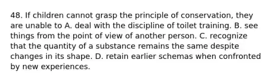 48. If children cannot grasp the principle of conservation, they are unable to A. deal with the discipline of toilet training. B. see things from the point of view of another person. C. recognize that the quantity of a substance remains the same despite changes in its shape. D. retain earlier schemas when confronted by new experiences.