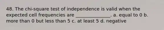 48. The chi-square test of independence is valid when the expected cell frequencies are _______________. a. equal to 0 b. more than 0 but less than 5 c. at least 5 d. negative