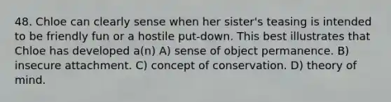 48. Chloe can clearly sense when her sister's teasing is intended to be friendly fun or a hostile put-down. This best illustrates that Chloe has developed a(n) A) sense of object permanence. B) insecure attachment. C) concept of conservation. D) theory of mind.