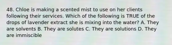 48. Chloe is making a scented mist to use on her clients following their services. Which of the following is TRUE of the drops of lavender extract she is mixing into the water? A. They are solvents B. They are solutes C. They are solutions D. They are immiscible