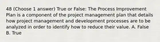 48 (Choose 1 answer) True or False: The Process Improvement Plan is a component of the project management plan that details how project management and development processes are to be analyzed in order to identify how to reduce their value. A. False B. True