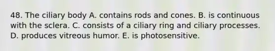 48. The ciliary body A. contains rods and cones. B. is continuous with the sclera. C. consists of a ciliary ring and ciliary processes. D. produces vitreous humor. E. is photosensitive.